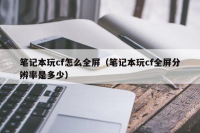 ​笔记本玩cf怎么全屏（笔记本玩cf全屏分辨率是多少）